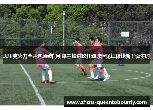 恩里克火力全开连场破门引爆三镇进攻狂潮球迷见证锋线新王诞生时