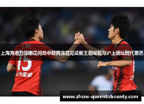 上海海港力压申花问鼎中超两连冠见证新王朝崛起与沪上德比时代更迭