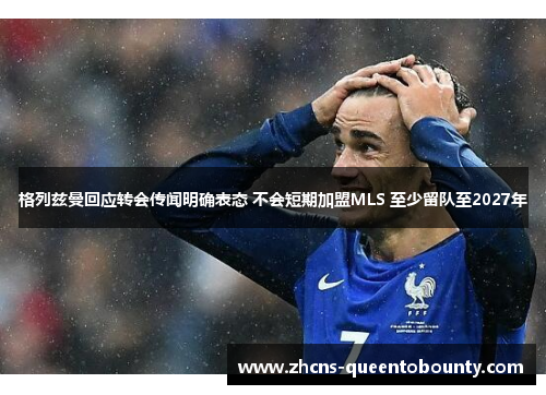 格列兹曼回应转会传闻明确表态 不会短期加盟MLS 至少留队至2027年